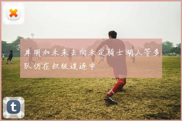 库明加未来去向未定骑士湖人等多队仍在积极追逐中