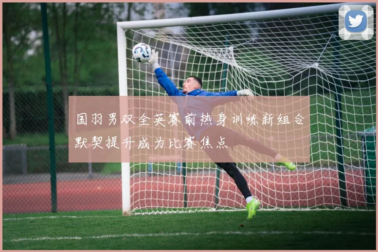 国羽男双全英赛前热身训练新组合默契提升成为比赛焦点