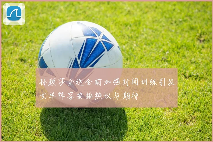 孙颖莎全运会前加强封闭训练引发女单阵容安排热议与期待