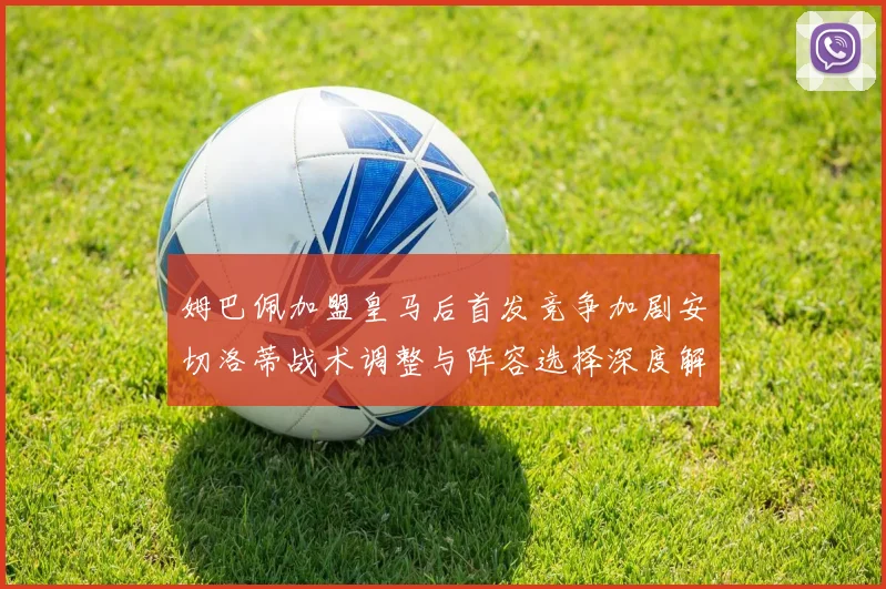 姆巴佩加盟皇马后首发竞争加剧安切洛蒂战术调整与阵容选择深度解析