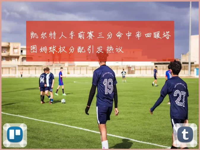 凯尔特人季前赛三分命中率回暖塔图姆球权分配引发热议