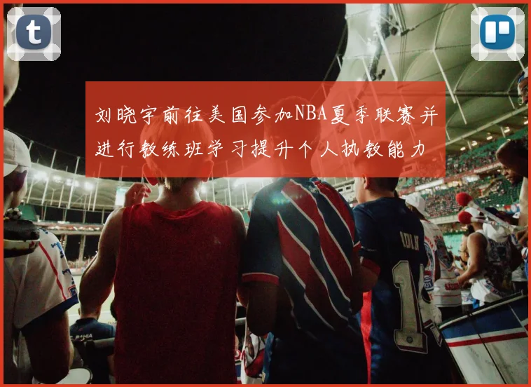 刘晓宇前往美国参加NBA夏季联赛并进行教练班学习提升个人执教能力
