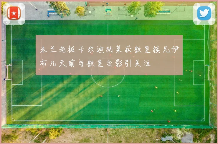米兰老板卡尔迪纳莱获教皇接见伊布几天前与教皇合影引关注