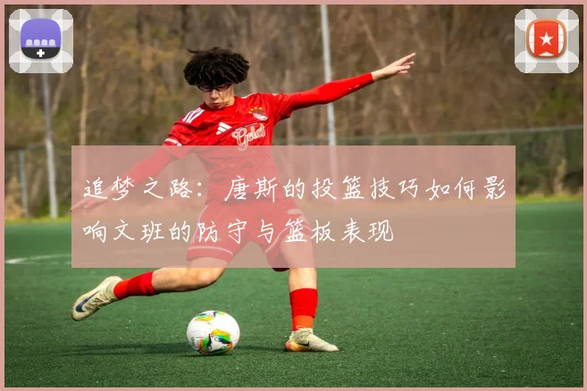 追梦之路：唐斯的投篮技巧如何影响文班的防守与篮板表现