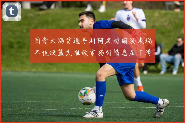 国青大满贯选手科阿皮特前场表现不佳投篮失准致市场行情急剧下滑