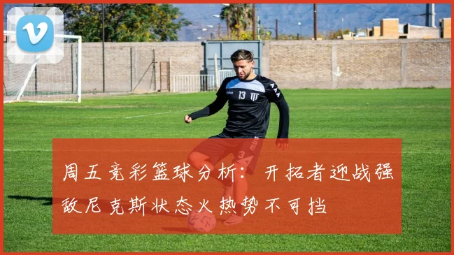 周五竞彩篮球分析：开拓者迎战强敌尼克斯状态火热势不可挡