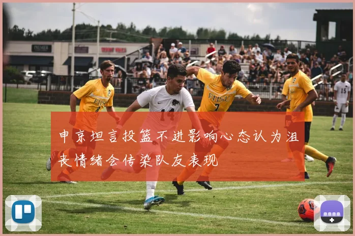 申京坦言投篮不进影响心态认为沮丧情绪会传染队友表现