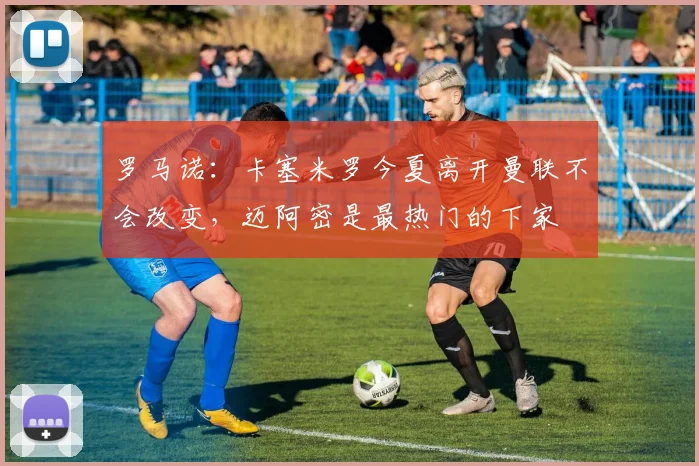 罗马诺：卡塞米罗今夏离开曼联不会改变，迈阿密是最热门的下家