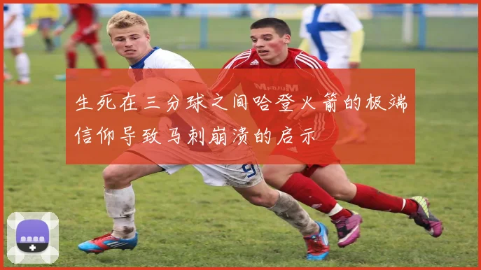 生死在三分球之间哈登火箭的极端信仰导致马刺崩溃的启示