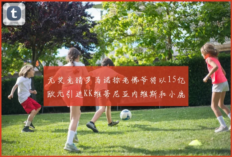 无奖竞猜罗马诺称老佛爷将以15亿欧元引进KK维蒂尼亚内维斯和小鹿