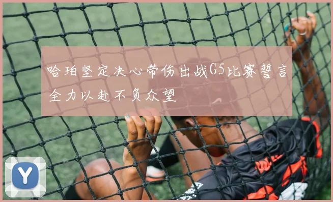哈珀坚定决心带伤出战G5比赛誓言全力以赴不负众望