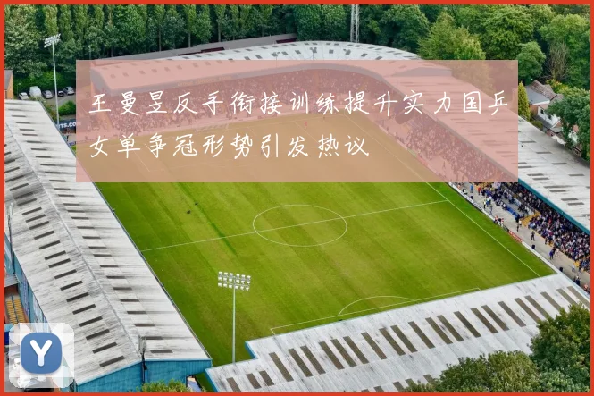 王曼昱反手衔接训练提升实力国乒女单争冠形势引发热议