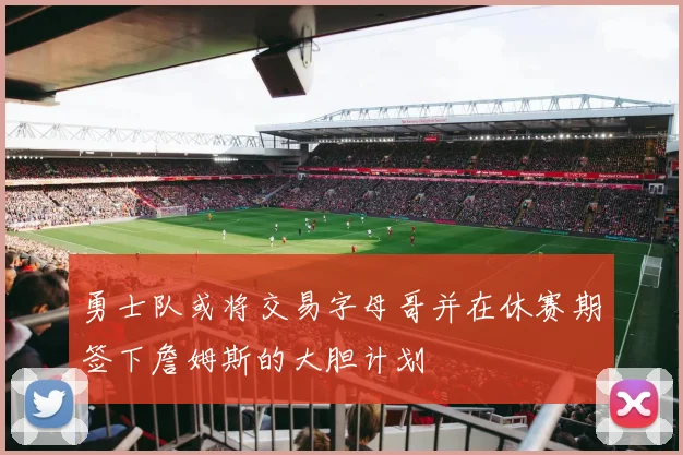 勇士队或将交易字母哥并在休赛期签下詹姆斯的大胆计划