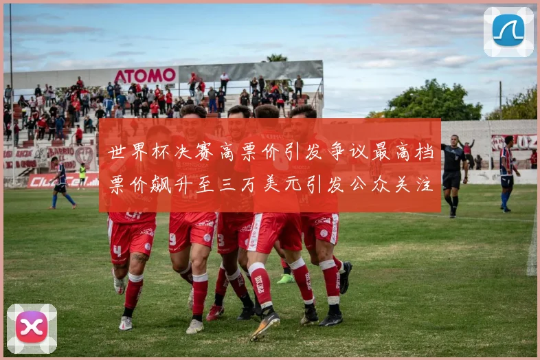 世界杯决赛高票价引发争议最高档票价飙升至三万美元引发公众关注