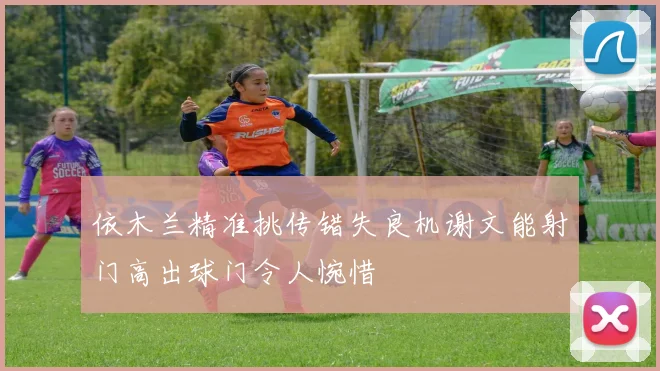 依木兰精准挑传错失良机谢文能射门高出球门令人惋惜