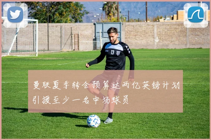 曼联夏季转会预算达两亿英镑计划引援至少一名中场球员