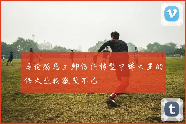 马伦感恩主帅信任转型中锋大罗的伟大让我敬畏不已