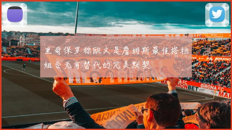 里奇保罗称欧文是詹姆斯最佳搭档组合无可替代的完美默契