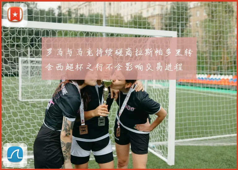 罗马与马竞持续磋商拉斯帕多里转会西超杯之行不会影响交易进程