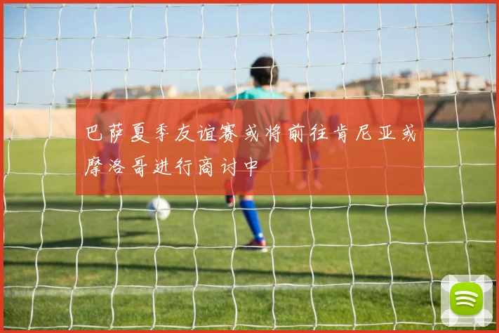 巴萨夏季友谊赛或将前往肯尼亚或摩洛哥进行商讨中