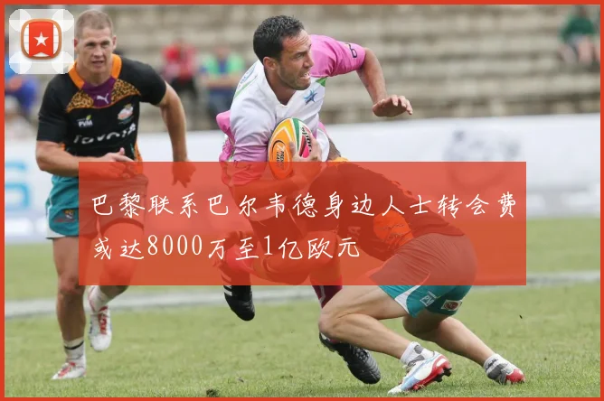 巴黎联系巴尔韦德身边人士转会费或达8000万至1亿欧元