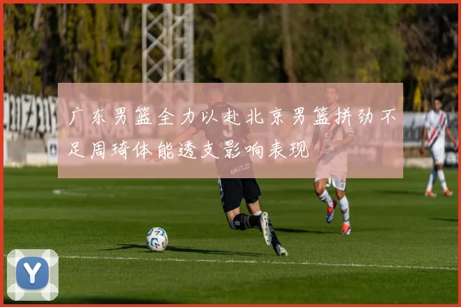 广东男篮全力以赴北京男篮拼劲不足周琦体能透支影响表现