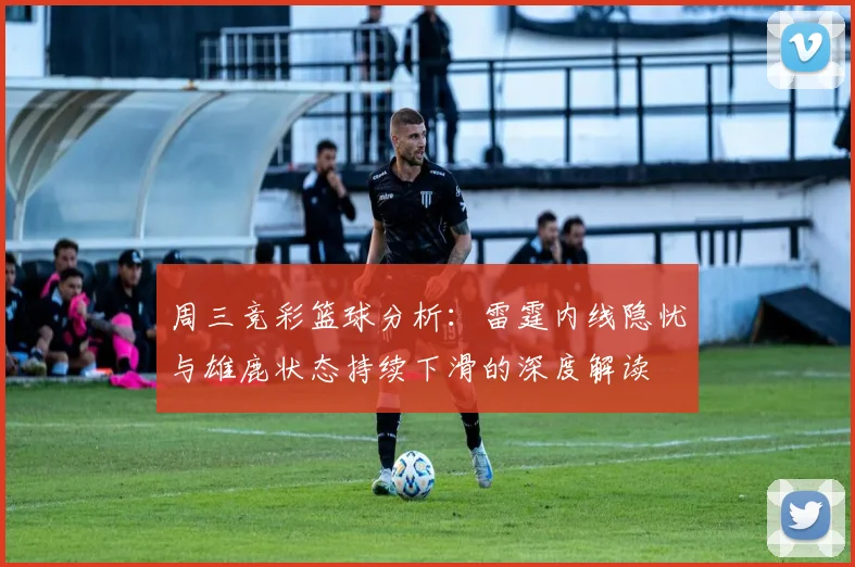 周三竞彩篮球分析：雷霆内线隐忧与雄鹿状态持续下滑的深度解读