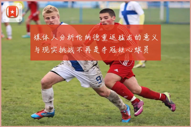 媒体人分析伦纳德重返猛龙的意义与现实挑战不再是夺冠核心球员