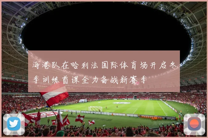 海港队在哈利法国际体育场开启冬季训练首课全力备战新赛季