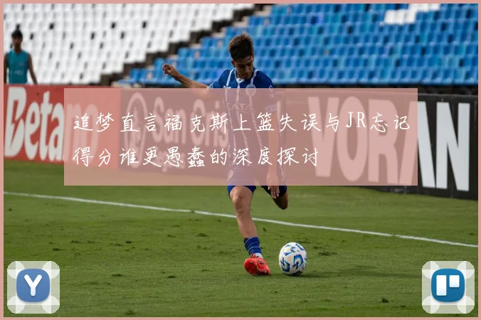 追梦直言福克斯上篮失误与JR忘记得分谁更愚蠢的深度探讨