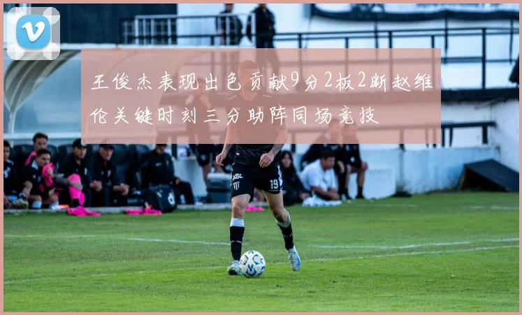 王俊杰表现出色贡献9分2板2断赵维伦关键时刻三分助阵同场竞技